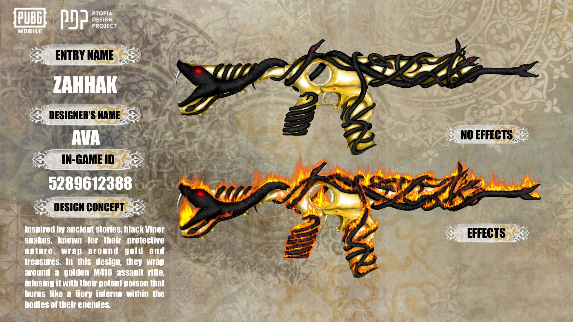 Zahhak M416 Skin images  •  Base version (No Effects):   hhak M416 gun skin in PUBG MOBILE by Ava (ID 5289612388) — black and gold assault rifle design with snake-like patterns wrapping around the weapon, glowing red eye detail on the serpent head at the muzzle; official Ptopia Design Project entry showcasing Iranian myth-inspired creativity — اسکین گان ضحاک M416 در پابجی موبایل توسط آوا؛ طراحی مشکی و طلایی با الگوهای مارگونه که دور اسلحه پیچیده‌اند، چشم سرخ درخشنده روی سر مار در دهانه لوله؛ ورودی رسمی پروژه Ptopia با الهام از اسطوره ایرانی   •  Effect version (With Flames):   hhak M416 fiery effects skin in PUBG MOBILE by Ava — golden rifle wrapped by black serpents engulfed in flames, glowing orange fire patterns along the weapon body, mythological and dramatic aesthetic; AVAPDP portfolio highlighting Iranian heritage in modern game design — اسکین گان ضحاک M416 نسخه افکت‌دار در پابجی موبایل توسط آوا؛ اسلحه طلایی پیچیده‌شده با مارهای سیاه شعله‌ور، الگوهای آتشین نارنجی درخشان روی بدنه، زیبایی‌شناسی اسطوره‌ای و دراماتیک؛ بخشی از پورتفولیوی AVAPDP با نمایش میراث ایرانی در طراحی مدرن گیم   •  Design concept panel:   hhak M416 design concept by Ava — inspired by ancient Persian stories of Zahhak and serpents, black vipers wrapping around golden treasure rifle, concept text describing poison and fiery inferno; professional documentation for PUBG MOBILE Ptopia Design Project — کانسپت طراحی گان ضحاک M416 توسط آوا؛ الهام از داستان‌های کهن ایرانی درباره ضحاک و مارها، مارهای سیاه پیچیده دور اسلحه طلایی، متن کانسپت درباره زهر و آتش؛ مستندسازی حرفه‌ای برای پروژه Ptopia پابجی موبایل  